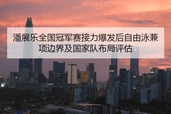 潘展乐全国冠军赛接力爆发后自由泳兼项边界及国家队布局评估